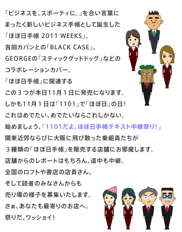 �u�r�W�l�X���A�X�|�[�e�B�ɁB�v���������t�Ɂ@�܂������V�����r�W�l�X�蒠�Ƃ��Ēa�������@�u�قړ��蒠WEEKS�v�B�@�g�c�J�o���Ƃ́uBLACK CASE�v�A�@GEORGE�́u�X�e�B�b�N�O�b�h�h�b�O�v�Ȃǂ́@�R���{���[�V�����J�o�[�B�@�u�قړ��蒠�v�Ɋ֘A����@���̂R���{��11���P���ɔ����ɂȂ�܂��B�@������11���P���́u1101�v�Łu�قړ��v�̓��I�@����͂߂ł����A�߂ł����Ȃ炱�ꂵ���Ȃ��B�@�n�߂܂��傤�A�u1101����A�قړ��蒠�e�L�X�g���p�Ղ�I�v�@�֓��ߍx�Ȃ�тɑ��ɔ�юU������g���������@�R��ނ́u�قړ��蒠�v��̔�����X�܂ɂ��ז����܂��B�@�X�܂���̃��|�[�g�͂������A���������p�B�@�S���̃��t�g�⏑�X�̓X������A�@�����ēǎ҂݂̂Ȃ��񂩂���@�����̗l�q���W�������܂��B�@�����A���Ȃ����Ŋ��̂��X�ցB�@�Ղ肾�A���b�V���C�I