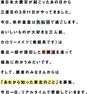 東日本大震災が起こったあの日から三度目の3月11日がやってきました。今日、糸井重里は気仙沼で過ごします。おいしいものが大好きな三人組、カロリーメイツ（乗組員です）は最近一部が復旧した常磐道を通って福島に向かうみたいです。そして、読者のみなさんからは「あれから知った東北のこと」を募集。今日一日、リアルタイムで更新していきます。