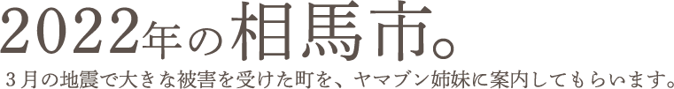 2022年の相馬市。３月の地震で大きな被害を受けた町を、ヤマブン姉妹に案内してもらいます。