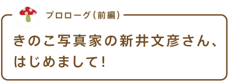 プロローグ(前編) きのこ写真家の新井文彦さん、はじめまして!
