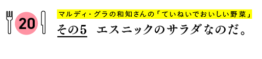 マルディ・グラの和知さんの
「ていねいでおいしい野菜」
その５　エスニックのサラダなのだ。