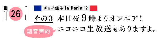 ２６　チョイ住み in Paris!?
その３
本日夜９時よりオンエア！
副音声的ニコニコ生放送もありますよ。