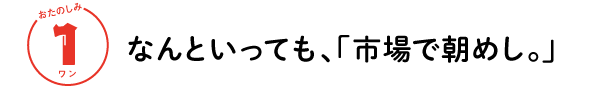 おたのしみ １ワン
なんといっても、「市場で朝めし。」