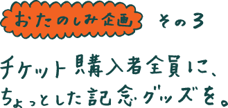 ◆おたのしみ企画その３◆ チケット購入者全員に、 ちょっとした記念グッズを。