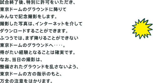 試合終了後、特別に許可をいただき、 東京ドームのグラウンドに降りて みんなで記念撮影をします。 撮影した写真は、インターネットを介して ダウンロードすることができます。 ふつうでは、まず降りることができない 東京ドームのグラウンドへ‥‥。 得がたい経験となることは確実です。 なお、当日の撮影は、 整備されたグラウンドを乱さないよう、 東京ドームの方の指示のもと、 万全の注意をはかります。