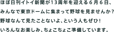 ほぼ日刊イトイ新聞が13周年を迎える６月６日、 みんなで東京ドームに集まって野球を見ませんか？ 野球なんて見たことないよ、という 	人もぜひ！ いろんなお楽しみ、ちょこちょこ準備しています。 