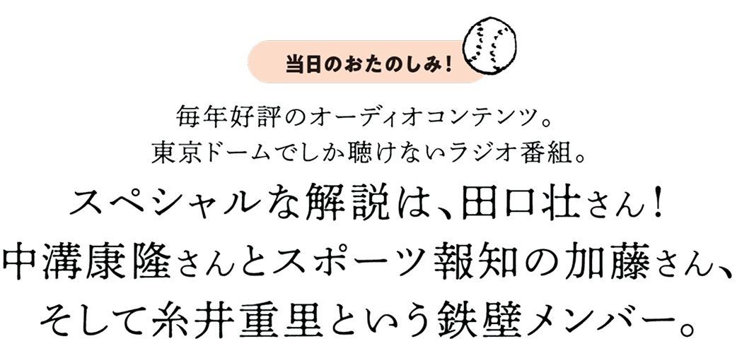 毎年好評のオーディオコンテンツ。東京ドームでしか聴けないラジオ番組。スペシャルな解説は、田口壮さん！中溝康隆さんとスポーツ報知の加藤さん、そして糸井重里という鉄壁メンバー。