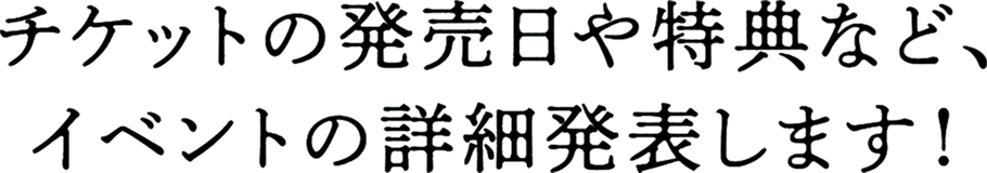 チケットの発売日や特典など、
					イベントの詳細発表します！