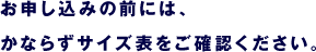 お申し込みの前には、 　かならずサイズ表をご確認ください。