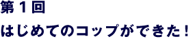 第１回　はじめてのコップができた！