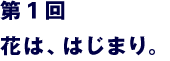 第１回　花は、はじまり。