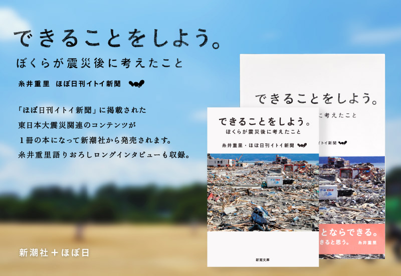 『できることをしよう。ぼくらが震災後に考えたこと』糸井重里　ほぼ日刊イトイ新聞　「ほぼ日刊イトイ新聞」に掲載された東日本大震災関連のコンテンツが１冊の本になって新潮社から発売されます。糸井重里語りおろしロングインタビューも収録。