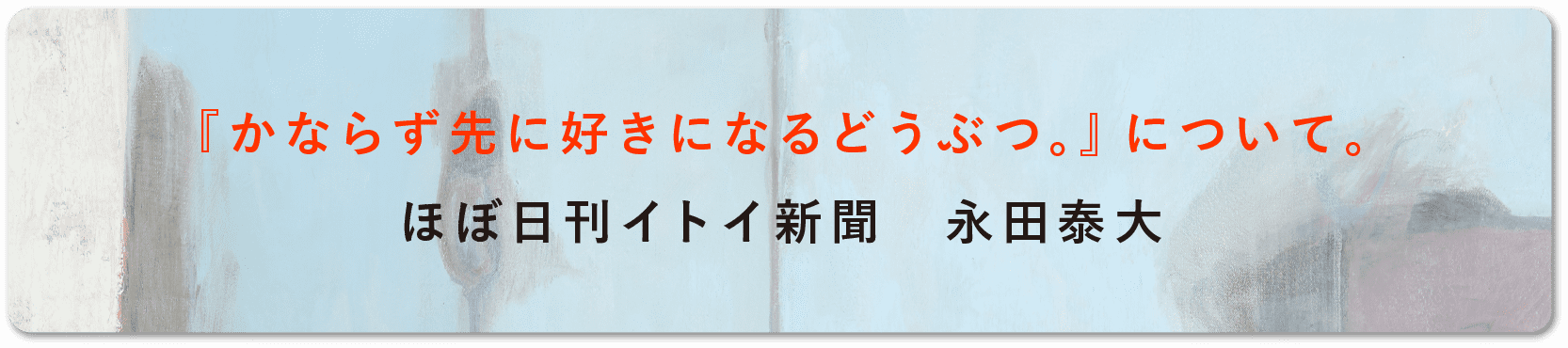 『かならず先に好きになるどうぶつ。』について。 ほぼ日刊イトイ新聞　永田泰大