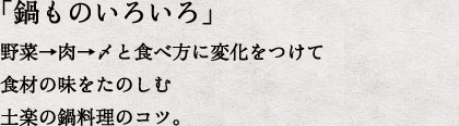 「鍋ものいろいろ」野菜→肉→〆と食べ方に変化をつけて食材の味をたのしむ土楽の鍋料理のコツ。
