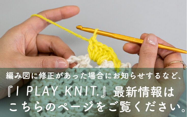 編み図に修正があった場合にお知らせするなど、『I PLAY KNIT.』最新情報はこちらのページをご。覧ください