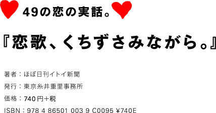 49の恋の実話。 『恋歌、くちずさみながら。』 著者：ほぼ日刊イトイ新聞 発行：東京糸井重里事務所 価格：777円（税込） ISBN：978 4 86501 003 9 C0095 ¥740E