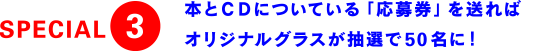 SPECIAL3 本とCDについている「応募券」を送ればオリジナルグラスが抽選で50名に！