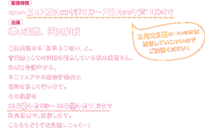自他共認める「妖怪ネコ吸い」と、音楽家としての活動を両立している坂本美雨さん。ほぼ日会議室から、ネコフェア中の新宿伊勢丹に場所を移して行います。その模様を23日(日)午前9時~28日(金)午前11時まで期間限定で、配信します。こちらもどうぞお見逃しニャくー! 配信時間:2014年2月23日(日)午前9時~28日(金)午前11時まで 2月22日(土・ネコの日)は配信していニャいのでご注意ください! 出演:坂本美雨、国広和毅
