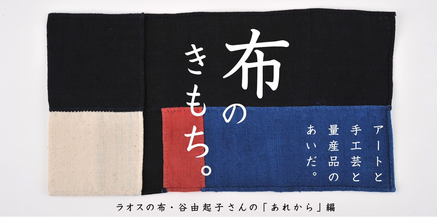 布のきもち。
アートと
手工芸と
量産品の
あいだ。

ラオスの布・谷由起子さんの
「あれから」編