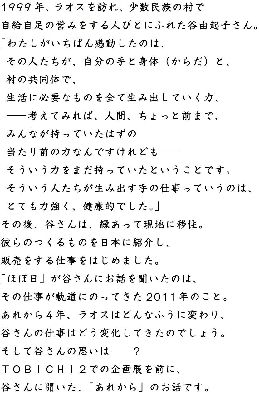 1999年、ラオスを訪れ、少数民族の村で
自給自足の営みをする人びとにふれた谷由紀子さん。
「わたしがいちばん感動したのは、
　その人たちが、自分の手と身体（からだ）と、
　村の共同体で、
　生活に必要なものを全て生み出していく力、
　──考えてみれば、人間、ちょっと前まで、
　みんなが持っていたはずの
　当たり前の力なんですけれども──
　そういう力をまだ持っていたということです。
　そういう人たちが生み出す手の仕事っていうのは、
　とても力強く、健康的でした。」
その後、谷さんは、縁あって現地に移住。
彼らのつくるものを日本に紹介し、
販売をする仕事をはじめました。
「ほぼ日」が谷さんにお話を聞いたのは、
その仕事が軌道にのってきた2011年のこと。
あれから４年、ラオスはどんなふうに変わり、
谷さんの仕事はどう変化してきたのでしょう。
そして谷さんの思いは──？
ＴＯＢＩＣＨＩ２での企画展を前に、
谷さんに聞いた、「あれから」のお話です。