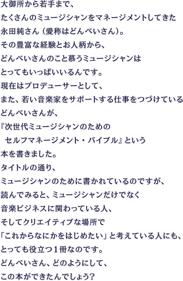 大御所から若手まで、たくさんのミュージシャンをマネージメントしてきた永田純さん（愛称はどんべいさん）。その豊富な経験とお人柄から、どんべいさんのこと慕うミュージシャンはとってもいっぱいいるんです。現在はプロデューサーとして、また、若い音楽家をサポートする仕事をつづけているどんべいさんが、『次世代ミュージシャンのための　セルフマネージメント・バイブル』という本を書きました。タイトルの通り、ミュージシャンのために書かれているのですが、読んでみると、ミュージシャンだけでなく音楽ビジネスに関わっている人、そしてクリエイティブな場所で「これからなにかをはじめたい」と考えている人にも、とっても役立つ１冊なのです。どんべいさん、どのようにして、この本ができたんでしょう？