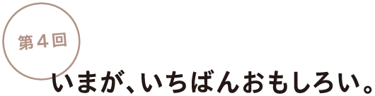 第４回
いまが、いちばんおもしろい。