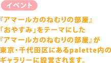 【イベント】 『アマールカのねむりの部屋』 「おやすみ」をテーマにした 『アマールカのねむりの部屋』が 東京・千代田区にあるpalette内の ギャラリーに設営されます。