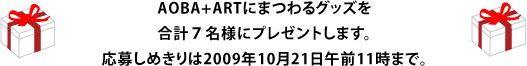 AOBA+ARTにまつわるグッズを 合計７名様にプレゼントします。 応募しめきりは2009年10月21日午前11時まで。