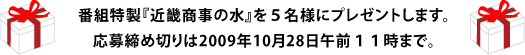 番組特製『近畿商事の水』を５名様にプレゼントします。 応募締め切りは2009年10月28日午前１１時まで。