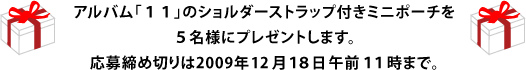 アルバム「１１」のショルダーストラップ付きミニポーチを ５名様にプレゼントします。 応募締め切りは2009年12月１８日午前１１時まで。 