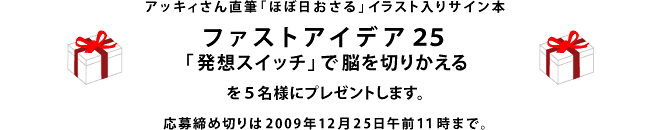 アッキィさん直筆「ほぼ日おさる」イラスト入りサイン本 『ファストアイデア25　「 発想スイッチ 」 で脳を切りかえる』を ５名様にプレゼントします。 応募締め切りは2009年12月25日午前１１時まで。