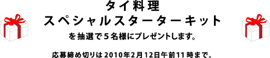 「タイ料理スペシャルスターターキット」を 抽選で５名様にプレゼントいたします。 応募の締め切りは2010年2月12日午前11時