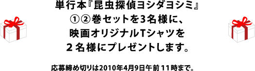 単行本『昆虫探偵ヨシダヨシミ』①②巻をセットにして３名様に 映画オリジナルTシャツを２名様にプレゼントします。 応募締め切りは2010年４月９日午前11時まで。