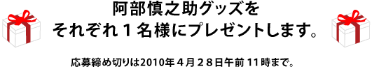 阿部慎之助グッズをそれぞれ１名様にプレゼントします。 応募締め切りは2010年４月２８日午前１１時まで。 