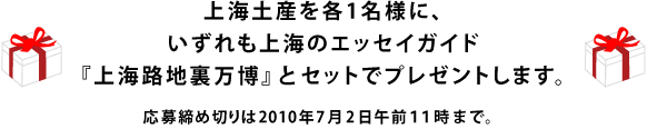 上海土産を各1名様に、 いずれも上海のエッセイガイド 『上海路地裏万博』とセットでプレゼントします。 応募締め切りは2010年７月２日午前１１時まで。