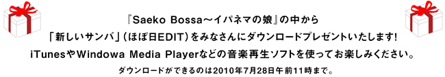 『Saeko Bossa～イパネマの娘』の中から 「新しいサンバ」（ほぼ日EDIT）をみなさんにダウンロードプレゼントいたします！ iTunesやWindowa Media Playerなどの音楽再生ソフトを使ってお楽しみください。 （MP3データを圧縮したZIPファイルがダウンロードされます。） ダウンロードができるのは2010年7月28日午前11時まで。