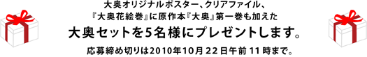 大奥オリジナルポスター、クリアファイル、 『大奥花絵巻』に原作本『大奥』第一巻も加えた 大奥セットを5名様にプレゼントします