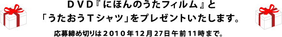 ＤＶＤ『にほんのうたフィルム』と「うたおうＴシャツ」をプレゼントいたします。 応募締め切りは２０１０年１２月27日午前１１時まで。 希望商品および、Tシャツのサイズを明記してご応募ください。