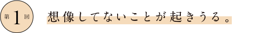 第1回 想像してないことが起きうる。