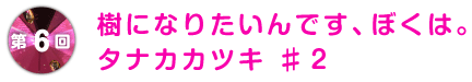 第6回 樹になりたいんです、ぼくは。