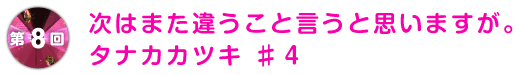 第8回 次はまた違うこと言うと思いますが。