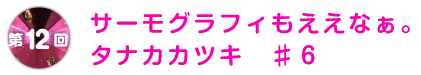 第12回 サーモグラフィもええなぁ。
タナカカツキ ♯6
