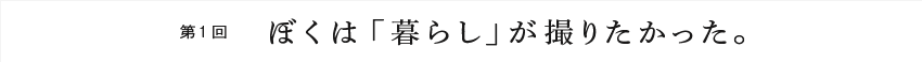 第1回 ぼくは「暮らし」が撮りたかった。
