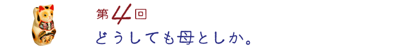 第４回　どうしても母としか。