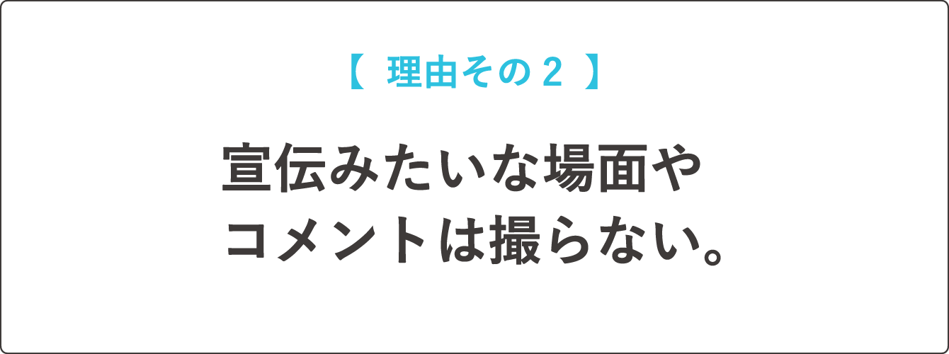 【  理由その２  】宣伝みたいな場面やコメントは撮らない。