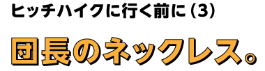 ヒッチハイクその前に（３）
団長のネックレス。