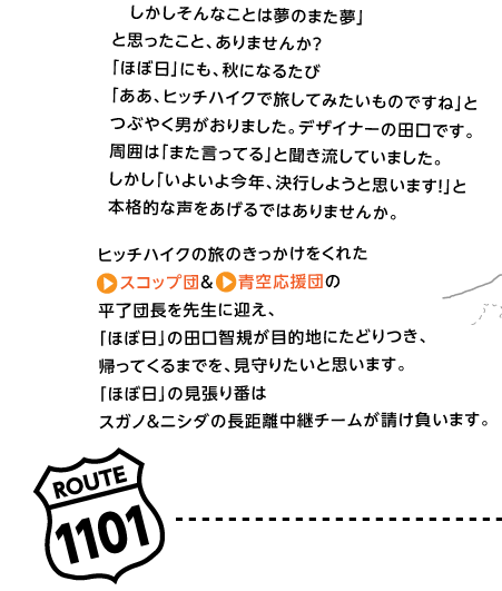 「いつかヒッチハイクで日本一周してみたいな。
　しかしそんなことは夢のまた夢」
と思ったこと、ありませんか？
「ほぼ日」にも、秋になるたび
「ああ、ヒッチハイクで旅してみたいものですね」と
つぶやく男がおりました。デザイナーの田口です。
周囲は「また言ってる」と聞き流していました。
しかし「いよいよ今年、決行しようと思います！」と
本格的な声をあげるではありませんか。

ヒッチハイクの旅のきっかけをくれた
スコップ団＆青空応援団の
平了団長を先生に迎え、
「ほぼ日」の田口智規が目的地にたどりつき、
帰ってくるまでを、見守りたいと思います。
「ほぼ日」の見張り番は
スガノ＆ニシダの長距離中継チームが請け負います。