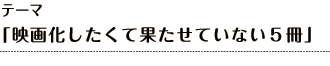 テーマ 「映画化したくて果たせていない５冊」