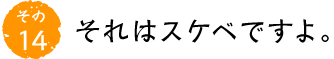 その14 それはスケベですよ。