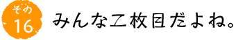 その16 みんな二枚目だよね。